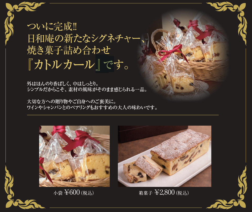 ついに完成!! 日和庵の新たなシグネチャー、 焼き菓子詰め合わせ 『カトルカール』です。外はほんのり香ばしく、中はしっとり。 シンプルだからこそ、素材の風味がそのまま感じられる一品。 大切な方への贈り物やご自身へのご褒美に。 ワインやシャンパンとのペアリングもおすすめの大人の味わいです。小袋 ¥600（税込）。箱菓子 ¥2,800（税込）。